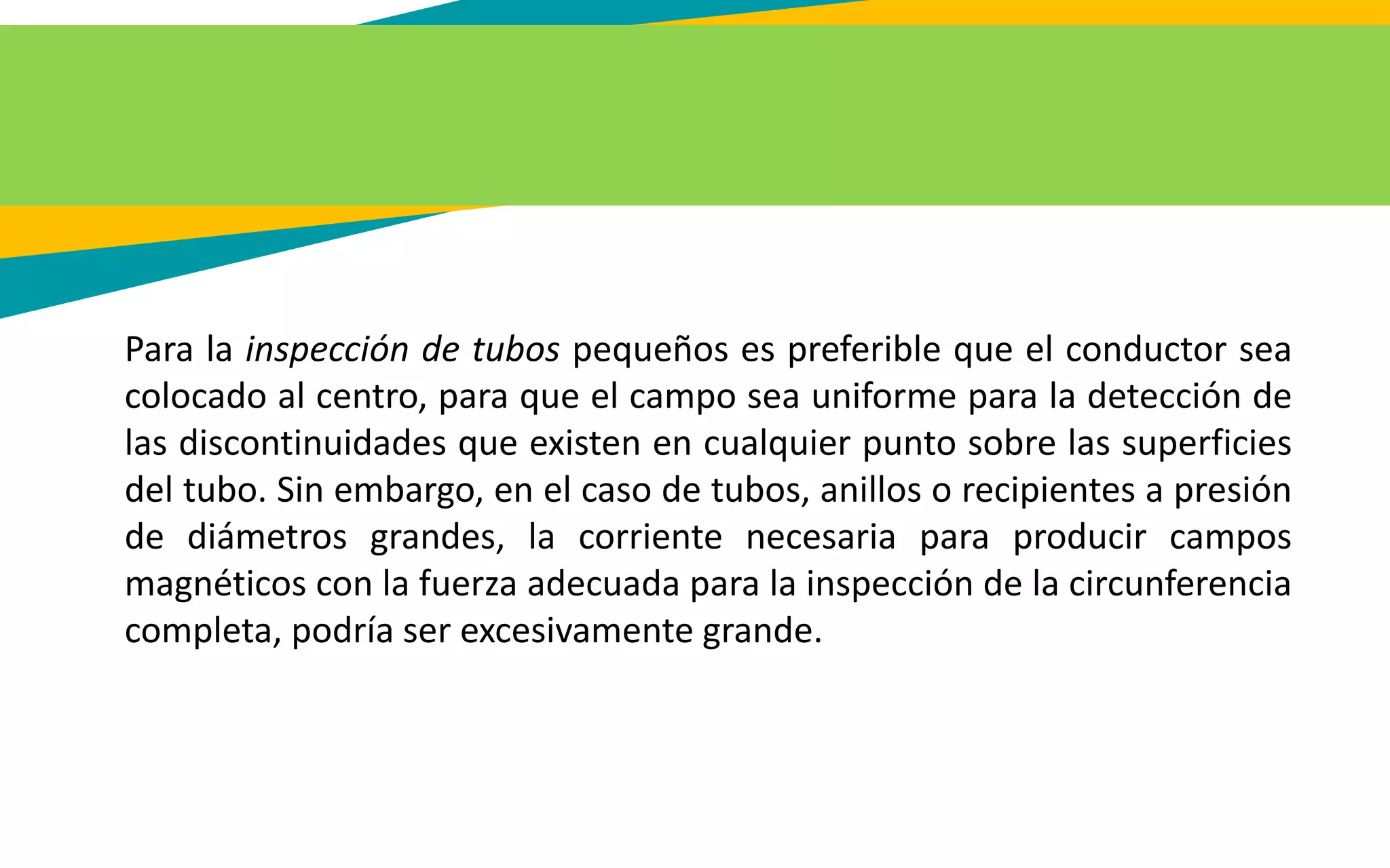 Para la inspección de tubos pequeños es preferible que el conductor sea
colocado al centro, para que el campo sea uniforme para la detección de
las discontinuidades que existen en cualquier punto sobre las superficies
del tubo. Sin embargo, en el caso de tubos, anillos o recipientes a presión
de diámetros grandes, la corriente necesaria para producir campos
magnéticos con la fuerza adecuada para la inspección de la circunferencia
completa, podría ser excesivamente grande.
 