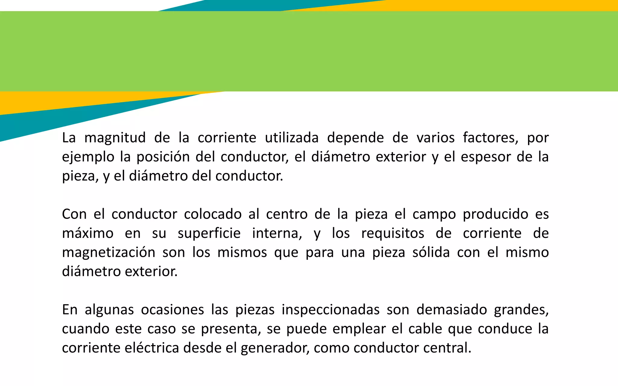 La magnitud de la corriente utilizada depende de varios factores, por
ejemplo la posición del conductor, el diámetro exterior y el espesor de la
pieza, y el diámetro del conductor.
Con el conductor colocado al centro de la pieza el campo producido es
máximo en su superficie interna, y los requisitos de corriente de
magnetización son los mismos que para una pieza sólida con el mismo
diámetro exterior.
En algunas ocasiones las piezas inspeccionadas son demasiado grandes,
cuando este caso se presenta, se puede emplear el cable que conduce la
corriente eléctrica desde el generador, como conductor central.
 