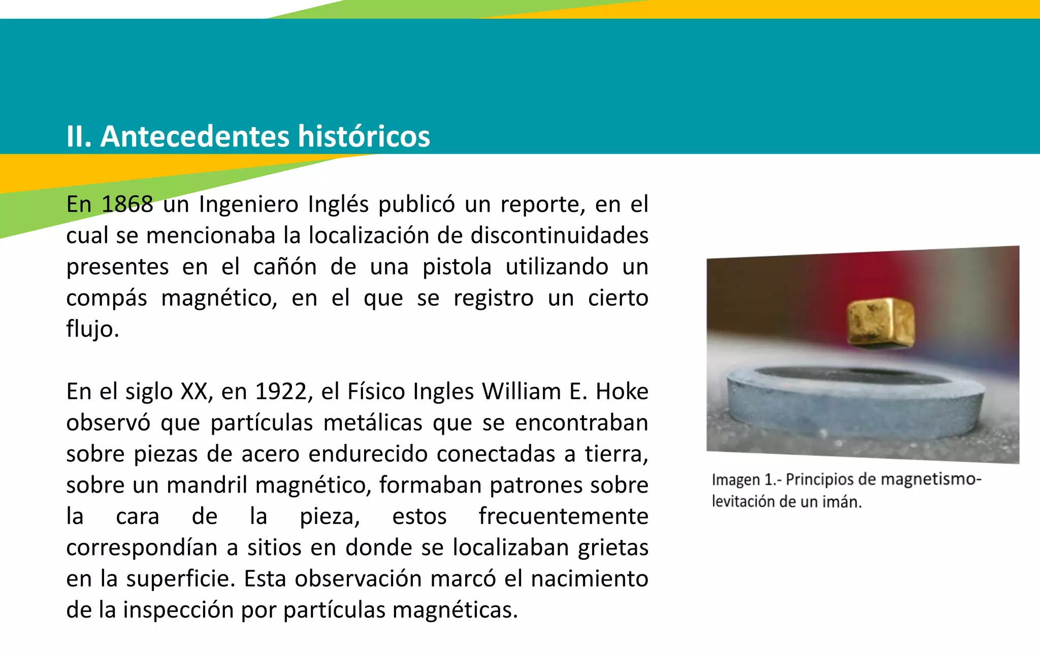 II. Antecedentes históricos
En 1868 un Ingeniero Inglés publicó un reporte, en el
cual se mencionaba la localización de discontinuidades
presentes en el cañón de una pistola utilizando un
compás magnético, en el que se registro un cierto
flujo.
En el siglo XX, en 1922, el Físico Ingles William E. Hoke
observó que partículas metálicas que se encontraban
sobre piezas de acero endurecido conectadas a tierra,
sobre un mandril magnético, formaban patrones sobre
la cara de la pieza, estos frecuentemente
correspondían a sitios en donde se localizaban grietas
en la superficie. Esta observación marcó el nacimiento
de la inspección por partículas magnéticas.
 
