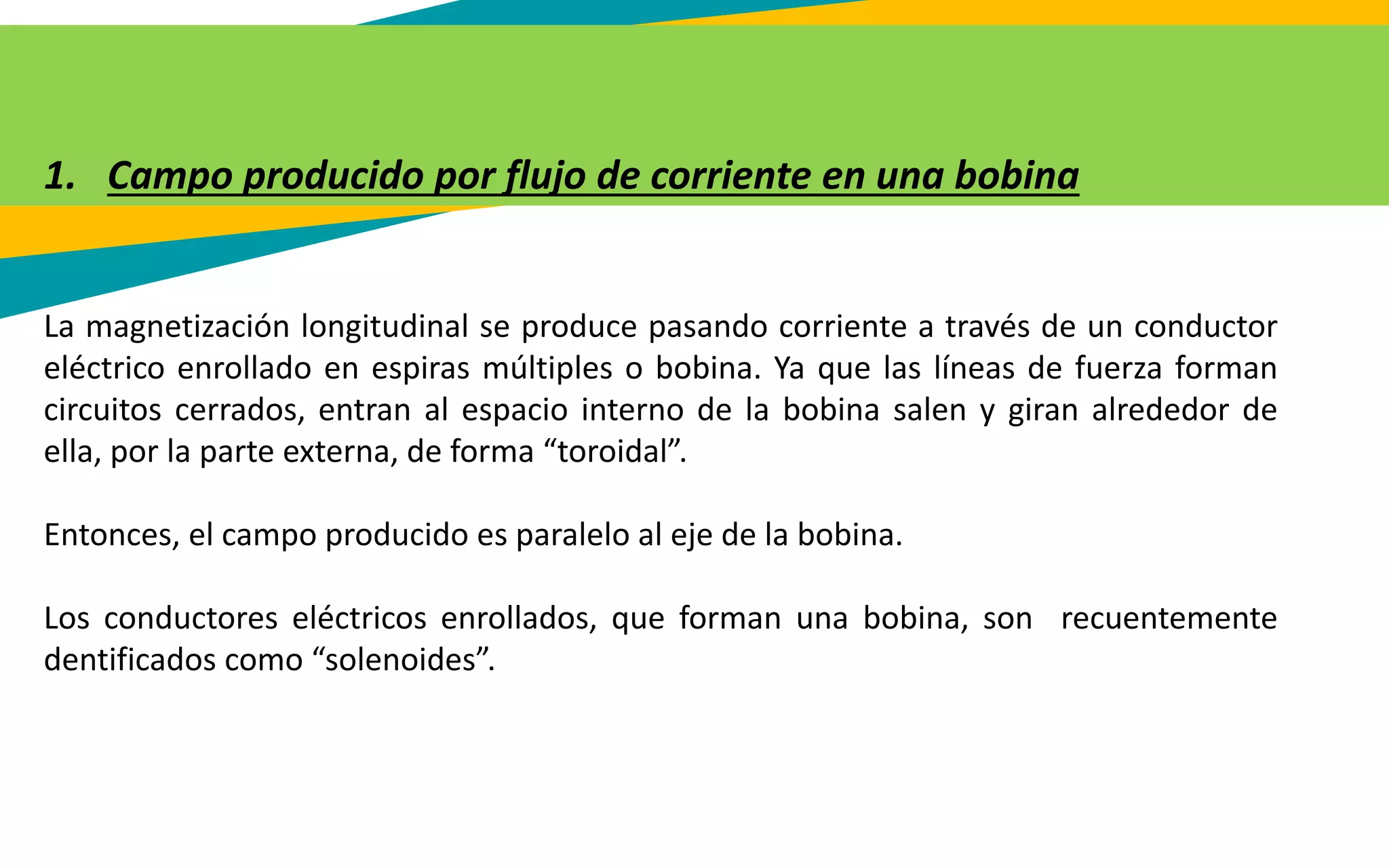 1. Campo producido por flujo de corriente en una bobina
La magnetización longitudinal se produce pasando corriente a través de un conductor
eléctrico enrollado en espiras múltiples o bobina. Ya que las líneas de fuerza forman
circuitos cerrados, entran al espacio interno de la bobina salen y giran alrededor de
ella, por la parte externa, de forma “toroidal”.
Entonces, el campo producido es paralelo al eje de la bobina.
Los conductores eléctricos enrollados, que forman una bobina, son recuentemente
dentificados como “solenoides”.
 