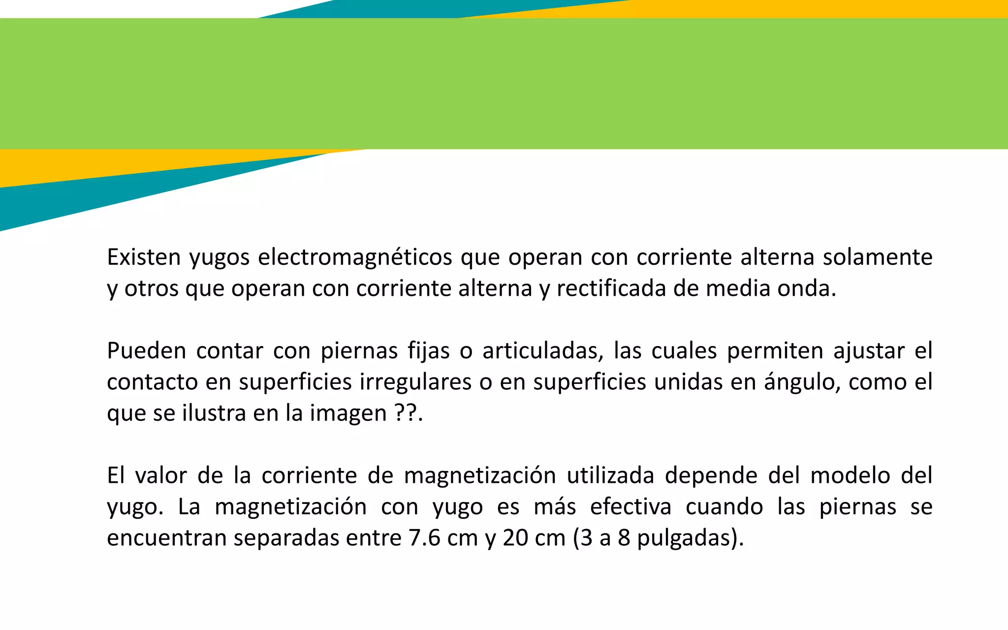 Existen yugos electromagnéticos que operan con corriente alterna solamente
y otros que operan con corriente alterna y rectificada de media onda.
Pueden contar con piernas fijas o articuladas, las cuales permiten ajustar el
contacto en superficies irregulares o en superficies unidas en ángulo, como el
que se ilustra en la imagen ??.
El valor de la corriente de magnetización utilizada depende del modelo del
yugo. La magnetización con yugo es más efectiva cuando las piernas se
encuentran separadas entre 7.6 cm y 20 cm (3 a 8 pulgadas).
 