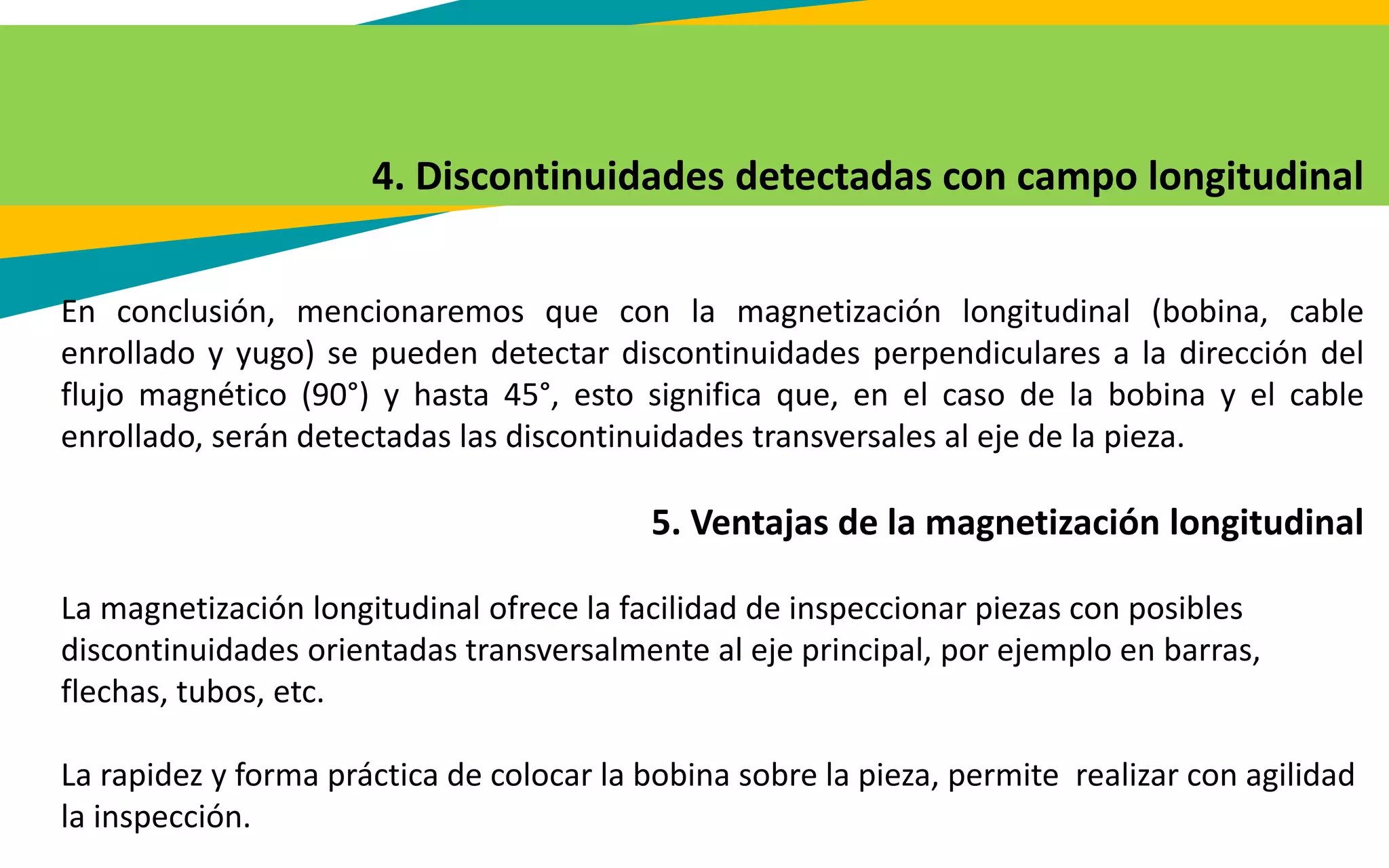 4. Discontinuidades detectadas con campo longitudinal
En conclusión, mencionaremos que con la magnetización longitudinal (bobina, cable
enrollado y yugo) se pueden detectar discontinuidades perpendiculares a la dirección del
flujo magnético (90°) y hasta 45°, esto significa que, en el caso de la bobina y el cable
enrollado, serán detectadas las discontinuidades transversales al eje de la pieza.
5. Ventajas de la magnetización longitudinal
La magnetización longitudinal ofrece la facilidad de inspeccionar piezas con posibles
discontinuidades orientadas transversalmente al eje principal, por ejemplo en barras,
flechas, tubos, etc.
La rapidez y forma práctica de colocar la bobina sobre la pieza, permite realizar con agilidad
la inspección.
 