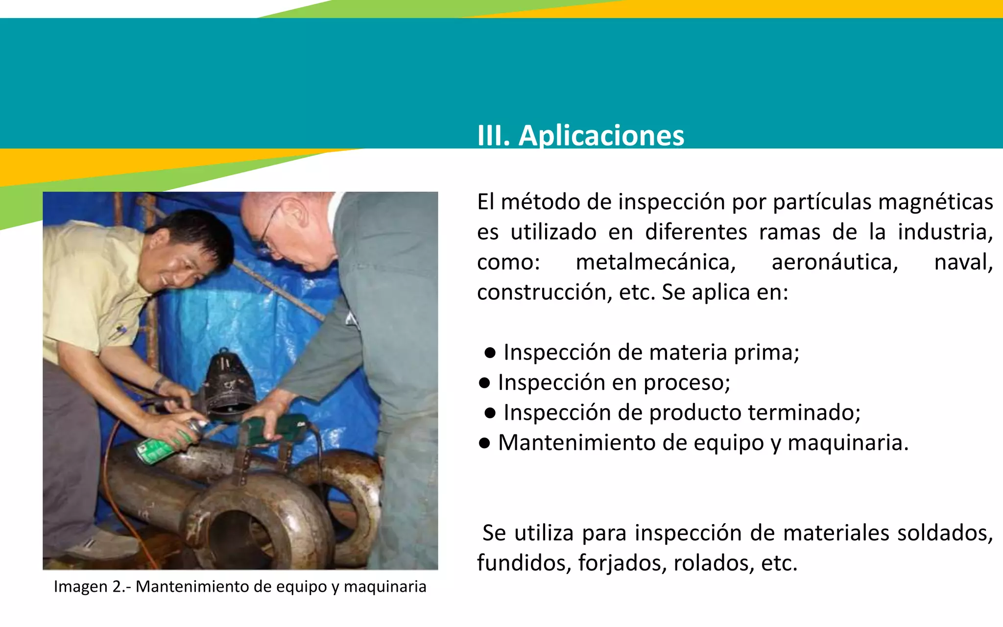 III. Aplicaciones
El método de inspección por partículas magnéticas
es utilizado en diferentes ramas de la industria,
como: metalmecánica, aeronáutica, naval,
construcción, etc. Se aplica en:
● Inspección de materia prima;
● Inspección en proceso;
● Inspección de producto terminado;
● Mantenimiento de equipo y maquinaria.
Se utiliza para inspección de materiales soldados,
fundidos, forjados, rolados, etc.
Imagen 2.- Mantenimiento de equipo y maquinaria
 