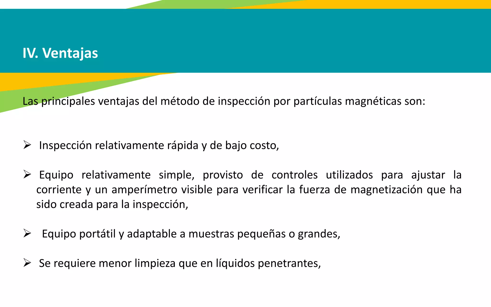 IV. Ventajas
Las principales ventajas del método de inspección por partículas magnéticas son:
 Inspección relativamente rápida y de bajo costo,
 Equipo relativamente simple, provisto de controles utilizados para ajustar la
corriente y un amperímetro visible para verificar la fuerza de magnetización que ha
sido creada para la inspección,
 Equipo portátil y adaptable a muestras pequeñas o grandes,
 Se requiere menor limpieza que en líquidos penetrantes,
 