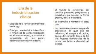 Era de la
industrialización
clásica
• Después de la Revolución Industrial
hasta 1950.
• Principal característica: Intensificar
el fenómeno de la industrialización
en el mundo entero, y provocó el
surgimiento de los países
desarrollados o industrializados.
• El mundo se caracterizó por
cambios pausados, progresivos y
previsibles, que ocurrían de forma
gradual, lenta e inexorable.
• Se orientaba a mantener el statu
quo.
• Las personas eran recursos para la
producción, al igual que las
máquinas, el equipo y el capital,
dentro del conjunto típico de los
tres factores tradicionales de la
producción: la tierra, el capital y el
trabajo.
 