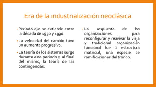 Era de la industrialización neoclásica
• Periodo que se extiende entre
la década de 1950 y 1990.
• La velocidad del cambio tuvo
un aumento progresivo.
• La teoría de los sistemas surge
durante este periodo y, al final
del mismo, la teoría de las
contingencias.
• La respuesta de las
organizaciones para
reconfigurar y reavivar la vieja
y tradicional organización
funcional fue la estructura
matricial, una especie de
ramificaciones del tronco.
 