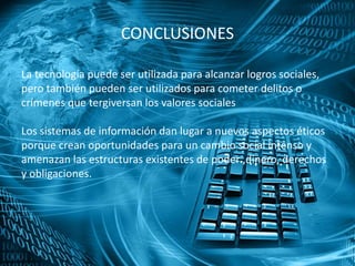 CONCLUSIONES
La tecnología puede ser utilizada para alcanzar logros sociales,
pero también pueden ser utilizados para cometer delitos o
crímenes que tergiversan los valores sociales
Los sistemas de información dan lugar a nuevos aspectos éticos
porque crean oportunidades para un cambio social intenso y
amenazan las estructuras existentes de poder ,dinero, derechos
y obligaciones.
 