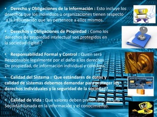 • Derecho y Obligaciones de la Información : Esto incluye los
derechos que los individuos u organizaciones tienen respecto
a la información que les pertenece a ellos mismos.
• Derechos y Obligaciones de Propiedad : Como los
derechos de propiedad intelectual son protegidos en
la sociedad digital ?
• Responsabilidad Formal y Control : Quien será
Responsable legalmente por el daño a los derechos
De propiedad, de información individual y colectiva.
• Calidad del Sistema : Que estándares de datos y
calidad de sistemas debemos demandar para proteger los
derechos individuales y la seguridad de la sociedad?
• Calidad de Vida : Que valores deben preservarse en una
Sociedad basada en la información y el conocimiento.
 