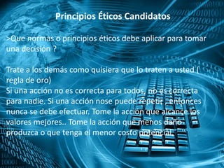 Principios Éticos Candidatos
>Que normas o principios éticos debe aplicar para tomar
una decisión ?
Trate a los demás como quisiera que lo traten a usted (
regla de oro)
Si una acción no es correcta para todos, no es correcta
para nadie. Si una acción nose puede repetir , entonces
nunca se debe efectuar. Tome la acción que alcance los
valores mejores.. Tome la acción que menos daño
produzca o que tenga el menor costo potencial.
 