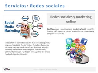 © 2013 Cap Masao. All rights reserved.
Cap Masao está especializada en Marketing Social, con el fin
de crear tráfico y captar nuevos potenciales para su empresa
o negocio sea cual sea.
Redes sociales y marketing
online
Seleccionamos los medios sociales más adecuados para su
empresa: Facebook, Tuenti, Twitter, Youtube... Buscamos
nichos de mercado que le beneficien dentro de las redes
sociales y construimos la estrategia de comunicación,
Community manager, reputación online, publicidad en ads
Facebook, Youtube, Linkedin.
 