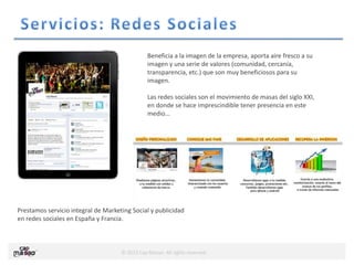 © 2013 Cap Masao. All rights reserved.
Beneficia a la imagen de la empresa, aporta aire fresco a su
imagen y una serie de valores (comunidad, cercanía,
transparencia, etc.) que son muy beneficiosos para su
imagen.
Las redes sociales son el movimiento de masas del siglo XXI,
en donde se hace imprescindible tener presencia en este
medio…
Prestamos servicio integral de Marketing Social y publicidad
en redes sociales en España y Francia.
 
