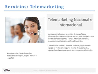 © 2013 Cap Masao. All rights reserved.
Somos especialistas en la gestión de campañas de
Telemarketing, operando desde nuestra sede en Madrid con
clientes de toda España y Francia. Atención al cliente,
concertación visitas comerciales y televentas.
Cuando usted contrata nuestros servicios, todo nuestro
equipo se vuelca en asegurar el éxito de su campaña,
aportando toda su experiencia, conocimientos e inventiva.
Telemarketing Nacional e
Internacional
Amplio equipo de profesionales
Todos ellos trilingües, Ingles, francés y
español.
 