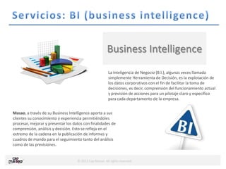 © 2013 Cap Masao. All rights reserved.
Business Intelligence
La Inteligencia de Negocio (B.I.), algunas veces llamada
simplemente Herramienta de Decisión, es la explotación de
los datos corporativos con el fin de facilitar la toma de
decisiones, es decir, comprensión del funcionamiento actual
y previsión de acciones para un pilotaje claro y específico
para cada departamento de la empresa.
Masao, a través de su Business Intelligence aporta a sus
clientes su conocimiento y experiencia permitiéndoles
procesar, mejorar y presentar los datos con finalidades de
comprensión, análisis y decisión. Esto se refleja en el
extremo de la cadena en la publicación de informes y
cuadros de mando para el seguimiento tanto del análisis
como de las previsiones.
 