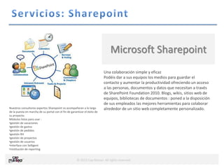 © 2013 Cap Masao. All rights reserved.
Microsoft Sharepoint
Una colaboración simple y eficaz
Podéis dar a sus equipos los medios para guardar el
contacto y aumentar la productividad ofreciendo un acceso
a las personas, documentos y datos que necesitan a través
de SharePoint Foundation 2010. Blogs, wikis, sitios web de
equipos, bibliotecas de documentos : poned a la disposición
de sus empleados las mejores herramientas para colaborar
alrededor de un sitio web completamente personalizado.Nuestros consultores expertos Sharepoint os acompañaran a lo largo
de la puesta en marcha de su portal con el fin de garantizar el éxito de
su proyecto.
Módulos listos para usar :
•gestión de vacaciones
•gestión de gastos
•gestión de pedidos
•gestión RH
•gestión de proyectos
•gestión de usuarios
•interface con Selligent
•restitución de reporting
 