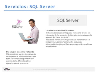 © 2013 Cap Masao. All rights reserved.
SQL Server
Las ventajas de Microsoft SQL Server
Reducción de retrasos en la puesta en marcha: Gracias a la
integración de herramientas decisionales combinadas con la
potencia del Visual Studio .NET.
Bloques de alimentación mejorados: Las herramientas ETL
SSIS permiten, concebir claramente, bloques de
alimentación de datos del Data-warehouse, más complejos y
más eficientes.
Una solución económica y eficiente:
Más económica que las alternativas de
la competencia, nuestra solución cubre
todas las necesidades para tomas de
decisión de las diferentes aéreas
operacionales de la empresa.
 