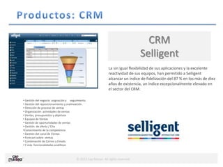 © 2013 Cap Masao. All rights reserved.
CRM
Selligent
La sin igual flexibilidad de sus aplicaciones y la excelente
reactividad de sus equipos, han permitido a Selligent
alcanzar un índice de fidelización del 87 % en los más de diez
años de existencia, un índice excepcionalmente elevado en
el sector del CRM.
• Gestión del negocio: asignación y seguimiento.
• Gestión del reposicionamiento y realineación.
• Dirección de proceso de ventas
• Organización actividades de ventas
• Ventas, presupuestos y objetivos
• Equipos de Ventas
• Gestión de oportunidades de ventas
• Gestión de oferta / Cita
•Conocimiento de la competencia
• Gestión del canal de Ventas
• Forecast sobre ventas
• Combinación de Correo y Emails.
• Y más funcionalidades analíticas
 
