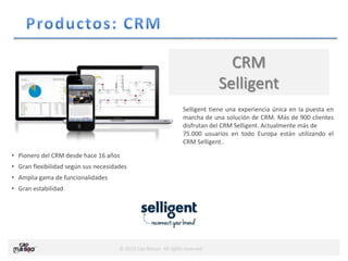 © 2013 Cap Masao. All rights reserved.
CRM
Selligent
• Pionero del CRM desde hace 16 años
• Gran flexibilidad según sus necesidades
• Amplia gama de funcionalidades
• Gran estabilidad
Selligent tiene una experiencia única en la puesta en
marcha de una solución de CRM. Más de 900 clientes
disfrutan del CRM Selligent. Actualmente más de
75.000 usuarios en todo Europa están utilizando el
CRM Selligent..
 