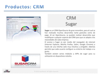 © 2013 Cap Masao. All rights reserved.
CRM
Sugar
Sugar es un CRM OpenSource de gran renombre, para el cual se
han realizado muchos desarrollos tanto gratuitos como de
pago. Al ser OpenSource, se pueden realizar desarrollos que
modifiquen cualquier aspecto del CRM para que se adapte a las
necesidades de cada empresa.
El acceso a Sugar es por medio del navegador de internet
(Internet Explorer, Mozilla Firefox, Safari, Google Chrome) a
través de una interfaz web muy intuitiva y amigable. Además
permite que cada usuario configure su entorno de trabajo a su
gusto.
También existen varios módulos y APPs de sugar para su
utilización en dispositivos móviles.
 