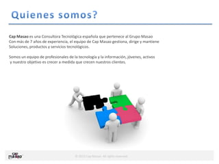 © 2013 Cap Masao. All rights reserved.
Cap Masao es una Consultora Tecnológica española que pertenece al Grupo Masao
Con más de 7 años de experiencia, el equipo de Cap Masao gestiona, dirige y mantiene
Soluciones, productos y servicios tecnológicos.
Somos un equipo de profesionales de la tecnología y la información, jóvenes, activos
y nuestro objetivo es crecer a medida que crecen nuestros clientes.
 