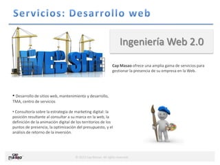© 2013 Cap Masao. All rights reserved.
Ingeniería Web 2.0
Cap Masao ofrece una amplia gama de servicios para
gestionar la presencia de su empresa en la Web.
• Desarrollo de sitios web, mantenimiento y desarrollo,
TMA, centro de servicios
• Consultoría sobre la estrategia de marketing digital: la
posición resultante al consultar a su marca en la web, la
definición de la animación digital de los territorios de los
puntos de presencia, la optimización del presupuesto, y el
análisis de retorno de la inversión.
 