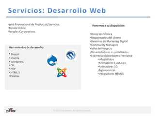 © 2013 Cap Masao. All rights reserved.
Herramientas de desarrollo:
• Drupal
• Joomla
• Wordpress
• C#
• PHP
• HTML 5
•Parallax
•Web Promocional de Productos/Servicios.
•Tienda Online
•Portales Corporativos.
•Dirección Técnica
•Responsables del cliente
•Gerentes de Marketing Digital
•Community Managers
•Jefes de Proyecto
•Desarrolladores especializados
•Expertos colaboradores Freelance
•Infografistas
•Animadores Flash CS3
•Animadores 3D
•Ergonomistas
•Integradores HTML5
Ponemos a su disposición:
 