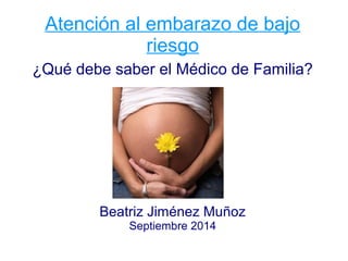 Atención al embarazo de bajo 
riesgo 
¿Qué debe saber el Médico de Familia? 
Beatriz Jiménez Muñoz 
Septiembre 2014 
 