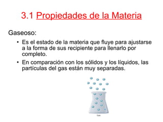 3.1  Propiedades de la Materia Gaseoso: Es el estado de la materia que fluye para ajustarse a la forma de sus recipiente para llenarlo por completo.  En comparación con los sólidos y los líquidos, las partículas del gas están muy separadas.  