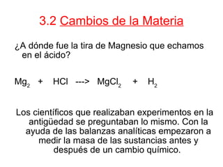 3.2  Cambios de la Materia ¿A dónde fue la tira de Magnesio que echamos en el ácido? Mg 2  +  HCl  --->  MgCl 2  +  H 2 Los científicos que realizaban experimentos en la antigüedad se preguntaban lo mismo. Con la ayuda de las balanzas analíticas empezaron a medir la masa de las sustancias antes y después de un cambio químico.  