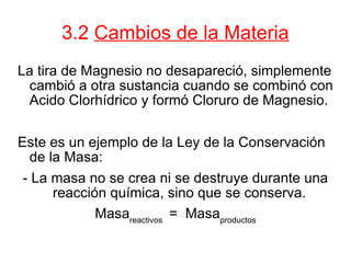 3.2  Cambios de la Materia La tira de Magnesio no desapareció, simplemente cambió a otra sustancia cuando se combinó con Acido Clorhídrico y formó Cloruro de Magnesio.  Este es un ejemplo de la Ley de la Conservación de la Masa: - La masa no se crea ni se destruye durante una reacción química, sino que se conserva.  Masa reactivos  =  Masa productos 