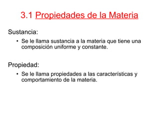 3.1  Propiedades de la Materia Sustancia: Se le llama sustancia a la materia que tiene una composición uniforme y constante. Propiedad: Se le llama propiedades a las características y comportamiento de la materia.  