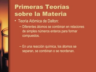 Primeras Teorías
sobre la Materia
• Teoría Atómica de Dalton:
– Diferentes átomos se combinan en relaciones
de simples números enteros para formar
compuestos.
– En una reacción química, los átomos se
separan, se combinan o se reordenan.
 