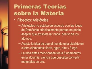 Primeras Teorías
sobre la Materia
• Filósofos: Aristóteles
– Aristóteles no estaba de acuerdo con las ideas
de Demócrito principalmente porque no podía
aceptar que existiera la “nada” dentro de los
átomos.
– Acepto la idea de que el mundo esta dividido en
cuatro elementos: tierra, agua, aire y fuego.
– La idea antes mencionada tenía fundamentos
en la alquimia, ciencia que buscaba convertir
materiales en oro.
 