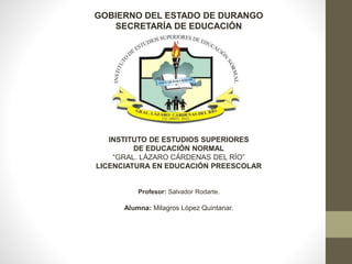 GOBIERNO DEL ESTADO DE DURANGO
SECRETARÍA DE EDUCACIÓN
INSTITUTO DE ESTUDIOS SUPERIORES
DE EDUCACIÓN NORMAL
“GRAL. LÁZARO CÁRDENAS DEL RÍO”
LICENCIATURA EN EDUCACIÓN PREESCOLAR
Profesor: Salvador Rodarte.
Alumna: Milagros López Quintanar.
 