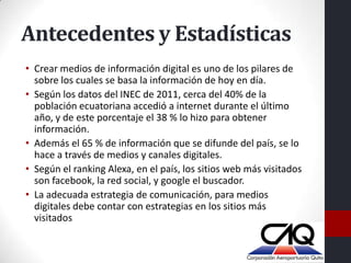 Antecedentes y Estadísticas
• Crear medios de información digital es uno de los pilares de
  sobre los cuales se basa la información de hoy en día.
• Según los datos del INEC de 2011, cerca del 40% de la
  población ecuatoriana accedió a internet durante el último
  año, y de este porcentaje el 38 % lo hizo para obtener
  información.
• Además el 65 % de información que se difunde del país, se lo
  hace a través de medios y canales digitales.
• Según el ranking Alexa, en el país, los sitios web más visitados
  son facebook, la red social, y google el buscador.
• La adecuada estrategia de comunicación, para medios
  digitales debe contar con estrategias en los sitios más
  visitados
 