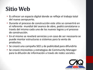 Sitio Web
• Es ofrecer un espacio digital donde se refleje el trabajo total
  del nuevo aeropuerto.
• Durante el proceso de construcción este sitio se convertirá en
  el referente mundial del avance de obre, podrá constatarse a
  través del mismo cada uno de los nuevos logros y el proceso
  de construcción.
• En el mismo se revelará servicios y en caso de ser necesario se
  puede montar estructuras o sistemas para la venta de
  productos.
• Se creará una campaña SEO y de publicidad para difundirlo
• Se creará micrositios y estrategias de Community Manager
  para la difusión de información a través de redes sociales.
 