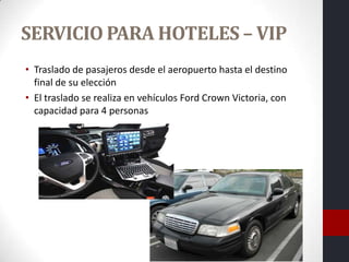 SERVICIO PARA HOTELES – VIP
• Traslado de pasajeros desde el aeropuerto hasta el destino
  final de su elección
• El traslado se realiza en vehículos Ford Crown Victoria, con
  capacidad para 4 personas
 