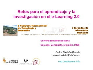Retos para el aprendizaje y la
investigación en el e-Learning 2.0




             Universidad Metropolitana
             Caracas, Venezuela, 5-6 junio, 2009


                         Carlos Castaño Garrido
                      Universidad del País Vasco

                             http://weblearner.info
 