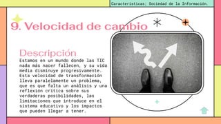 Estamos en un mundo donde las TIC
nada más nacer fallecen, y su vida
media disminuye progresivamente.
Esta velocidad de transformación
lleva paralelamente un problema,
que es que falta un análisis y una
reflexión crítica sobre sus
verdaderas posibilidades, las
limitaciones que introduce en el
sistema educativo y los impactos
que pueden llegar a tener.
Características; Sociedad de la Información.
Descripción
9. Velocidad de cambio
 