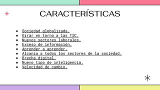 CARACTERÍSTICAS
● Sociedad globalizada.
● Girar en torno a las TIC.
● Nuevos sectores laborales.
● Exceso de información.
● Aprender a aprender.
● Alcanza a todos los sectores de la sociedad.
● Brecha digital.
● Nuevo tipo de inteligencia.
● Velocidad de cambio.
 