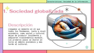 Descripción
Llegamos un momento en el que
todos los fenómenos, tanto a nivel
económico, como social y cultural
dejan de producir localmente y
adquieren trascendencia mundial.
Los primeros pasos se dieron en
torno al ámbito económico y más
tarde al cultural.
Características; Sociedad de la Información.
1. Sociedad globalizada
 