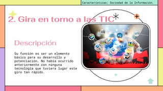 Su función es ser un elemento
básico para su desarrollo y
potenciación. No había ocurrido
anteriormente con ninguna
tecnología que tuviera lugar este
giro tan rápido.
Características; Sociedad de la Información.
Descripción
2. Gira en torno a las TIC
 