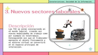 Las TIC se están incorporando en
el mundo laboral, creando así
nuevas modalidades de trabajo como
por ejemplo el teletrabajo.
Consiguiendo así que el trabajador
manipule el objeto físicamente y
el entorno virtual se convertirá
en el espacio principal de
interacción.
Características; Sociedad de la Información.
Descripción
3. Nuevos sectores laborales
 