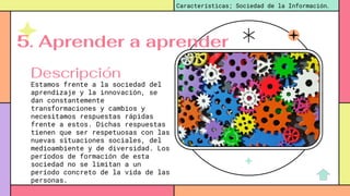 Estamos frente a la sociedad del
aprendizaje y la innovación, se
dan constantemente
transformaciones y cambios y
necesitamos respuestas rápidas
frente a estos. Dichas respuestas
tienen que ser respetuosas con las
nuevas situaciones sociales, del
medioambiente y de diversidad. Los
períodos de formación de esta
sociedad no se limitan a un
período concreto de la vida de las
personas.
Características; Sociedad de la Información.
Descripción
5. Aprender a aprender
 
