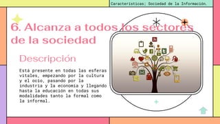 Está presente en todas las esferas
vitales, empezando por la cultura
y el ocio, pasando por la
industria y la economía y llegando
hasta la educación en todas sus
modalidades tanto la formal como
la informal.
Características; Sociedad de la Información.
Descripción
6. Alcanza a todos los sectores
de la sociedad
 