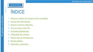 ÍNDICE
1. Alcance a todos los sectores de la sociedad.
2. Exceso de información.
3. Nuevos sectores laborales.
4. Gira en torno a las TIC.
5. Sociedad globalizada.
6. Velocidad del cambio.
7. Nuevo tipo de Inteligencia.
8. Brecha digital.
9. Aprender a aprender.
Sociedad de la Información
Características
TIC
aplicadas
a
la
Educación
 