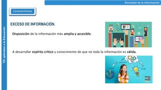 Sociedad de la Información
Características
TIC
aplicadas
a
la
Educación
EXCESO DE INFORMACIÓN.
Disposición de la información más amplia y accesible.
A desarrollar espíritu crítico y conocimiento de que no toda la información es válida.
 