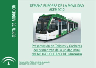 SEMANA EUROPEA DE LA MOVILIDAD
                           #SEM2012




                   Presentación en Talleres y Cocheras
                    del primer tren de la unidad móvil
                   del METROPOLITANO DE GRANADA
Agencia de Obra Pública de la Junta de Andalucía
CONSEJERÍA DE FOMENTO Y VIVIENDA
 
