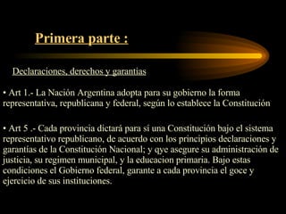 Primera parte : Declaraciones, derechos y garantias Art 1.- La Nación Argentina adopta para su gobierno la forma representativa, republicana y federal, según lo establece la Constitución Art 5 .- Cada provincia dictará para sí una Constitución bajo el sistema representativo republicano, de acuerdo con los principios declaraciones y garantías de la Constitución Nacional; y qye asegure su administración de justicia, su regimen municipal, y la educacion primaria. Bajo estas condiciones el Gobierno federal, garante a cada provincia el goce y ejercicio de sus instituciones. 