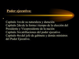 Poder ejecutivo: Capítulo 1ro:de su naturaleza y duración Capítulo 2do:de la forma i tiempo de la elección del Presidente y Vicepresidente de la nación Capítulo 3ro:atribuciones del poder ejecutivo Capitulo 4to:del jefe de gabinete y demás ministros del Poder Ejecutivo. 