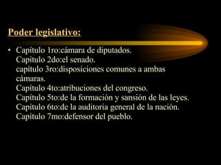Poder legislativo: Capítulo 1ro:cámara de diputados. Capítulo 2do:el senado. capítulo 3ro:disposiciones comunes a ambas cámaras. Capítulo 4to:atribuciones del congreso. Capítulo 5to:de la formación y sansión de las leyes. Capítulo 6to:de la auditoria general de la nación. Capítulo 7mo:defensor del pueblo. 